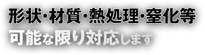 形状・材質・熱処理・窒化等、可能な限り対応します